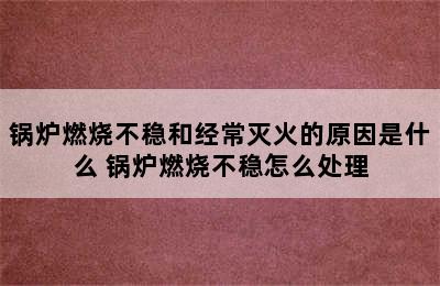 锅炉燃烧不稳和经常灭火的原因是什么 锅炉燃烧不稳怎么处理